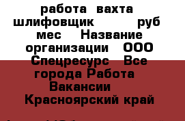 работа. вахта. шлифовщик. 50 000 руб./мес. › Название организации ­ ООО Спецресурс - Все города Работа » Вакансии   . Красноярский край